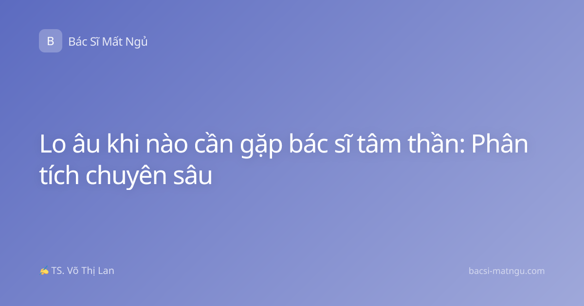 Lo âu khi nào cần gặp bác sĩ tâm thần: Phân tích chuyên sâu